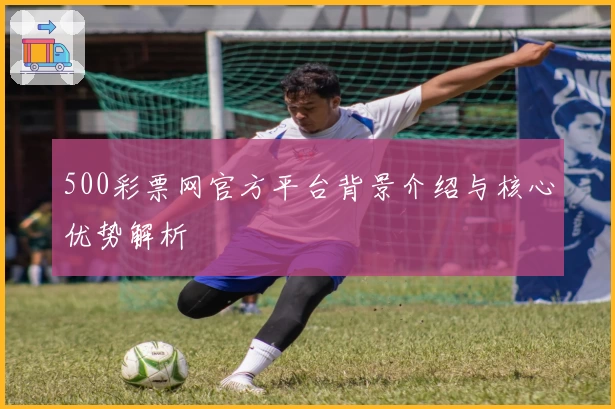 500彩票网官方平台背景介绍与核心优势解析