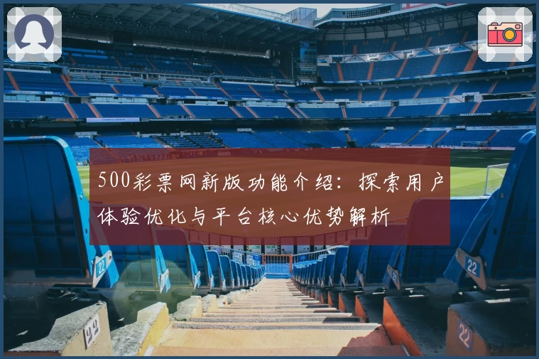 500彩票网新版功能介绍：探索用户体验优化与平台核心优势解析