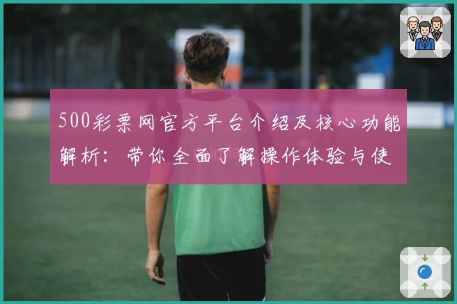 500彩票网官方平台介绍及核心功能解析：带你全面了解操作体验与使用技巧