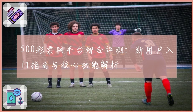 500彩票网平台综合评测：新用户入门指南与核心功能解析