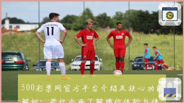 500彩票网官方平台介绍及核心功能解析：带你全面了解操作体验与使用技巧