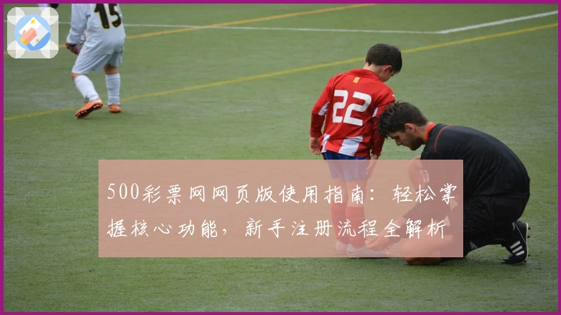 500彩票网网页版使用指南：轻松掌握核心功能，新手注册流程全解析