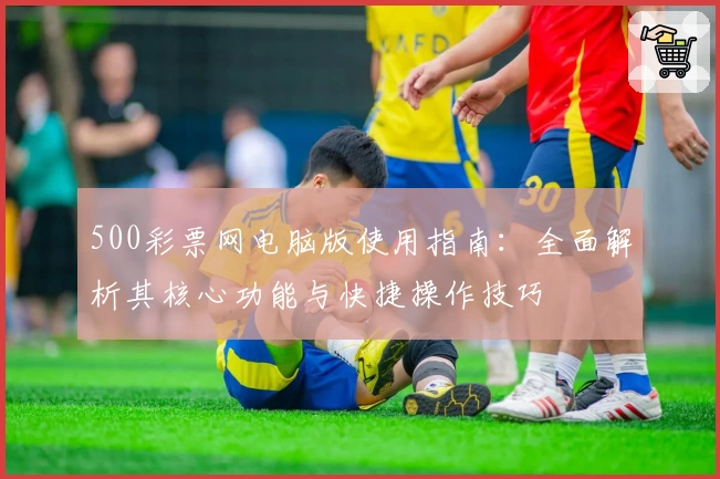 500彩票网电脑版使用指南:全面解析其核心功能与快捷操作技巧