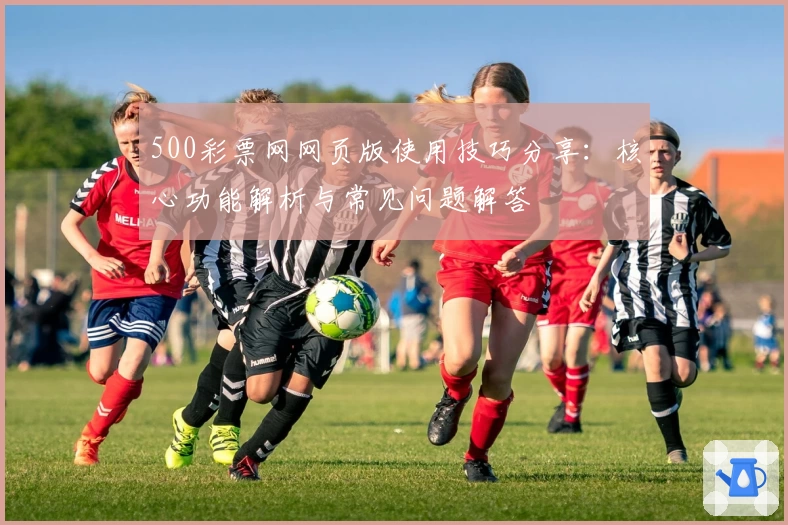 500彩票网网页版使用技巧分享：核心功能解析与常见问题解答