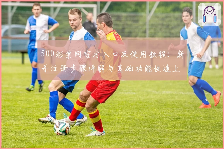 500彩票网官方入口及使用教程：新手注册步骤详解与基础功能快速上手指南