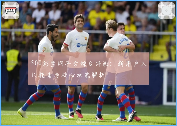 500彩票网平台综合评测：新用户入门指南与核心功能解析