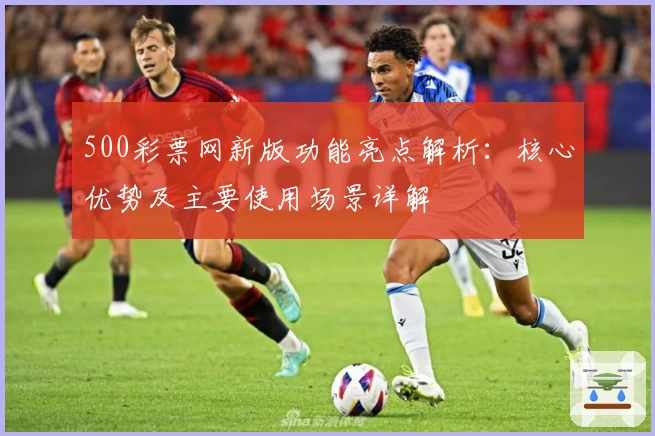 500彩票网新版功能亮点解析：核心优势及主要使用场景详解